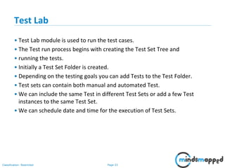 Page 33Classification: Restricted
Test Lab
• Test Lab module is used to run the test cases.
• The Test run process begins with creating the Test Set Tree and
• running the tests.
• Initially a Test Set Folder is created.
• Depending on the testing goals you can add Tests to the Test Folder.
• Test sets can contain both manual and automated Test.
• We can include the same Test in different Test Sets or add a few Test
instances to the same Test Set.
• We can schedule date and time for the execution of Test Sets.
 