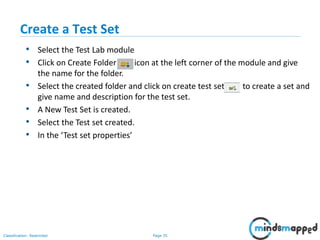 Page 35Classification: Restricted
Create a Test Set
• Select the Test Lab module
• Click on Create Folder icon at the left corner of the module and give
the name for the folder.
• Select the created folder and click on create test set to create a set and
give name and description for the test set.
• A New Test Set is created.
• Select the Test set created.
• In the ‘Test set properties’
 