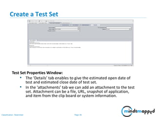 Page 36Classification: Restricted
Create a Test Set
Test Set Properties Window:
• The ‘Details’ tab enables to give the estimated open date of
test and estimated close date of test set.
• In the ‘attachments’ tab we can add an attachment to the test
set. Attachment can be a file, URL, snapshot of application,
and item from the clip board or system information.
 