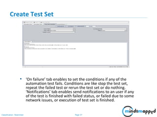 Page 37Classification: Restricted
Create Test Set
• ‘On failure’ tab enables to set the conditions if any of the
automation test fails. Conditions are like stop the test set,
repeat the failed test or rerun the test set or do nothing.
‘Notifications’ tab enables send notifications to an user if any
of the test is finished with failed status, or failed due to some
network issues, or execution of test set is finished.
 