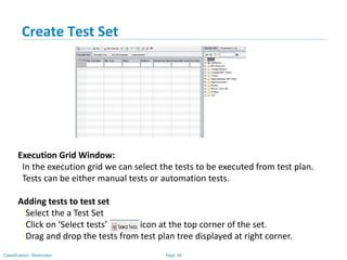 Page 38Classification: Restricted
Create Test Set
Execution Grid Window:
In the execution grid we can select the tests to be executed from test plan.
Tests can be either manual tests or automation tests.
Adding tests to test set
•Select the a Test Set
•Click on ‘Select tests’ icon at the top corner of the set.
•Drag and drop the tests from test plan tree displayed at right corner.
 