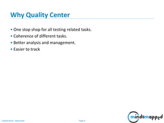 Page 4Classification: Restricted
Why Quality Center
• One stop shop for all testing related tasks.
• Coherence of different tasks.
• Better analysis and management.
• Easier to track
 