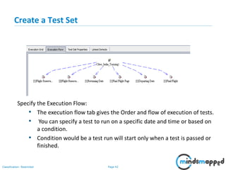 Page 42Classification: Restricted
Create a Test Set
Specify the Execution Flow:
• The execution flow tab gives the Order and flow of execution of tests.
• You can specify a test to run on a specific date and time or based on
a condition.
• Condition would be a test run will start only when a test is passed or
finished.
 