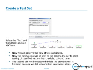 Page 44Classification: Restricted
Create a Test Set
• Now we can observe the flow of test is changed.
• Now the notification will be sent to the assigned tester to start
testing of specified test on the scheduled day and time.
• The second can not be executed unless the previous test is
finished, because we did set condition in previous steps.
Select the ‘Test’ and
‘Condition’, click on
‘OK’ icon.
 