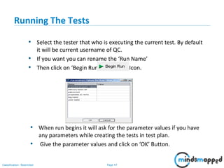 Page 47Classification: Restricted
Running The Tests
• Select the tester that who is executing the current test. By default
it will be current username of QC.
• If you want you can rename the ‘Run Name’
• Then click on ‘Begin Run’ Icon.
• When run begins it will ask for the parameter values if you have
any parameters while creating the tests in test plan.
• Give the parameter values and click on ‘OK’ Button.
 