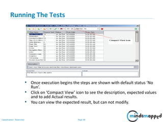 Page 48Classification: Restricted
Running The Tests
• Once execution begins the steps are shown with default status ‘No
Run’.
• Click on ‘Compact View’ icon to see the description, expected values
and to add Actual results.
• You can view the expected result, but can not modify.
 