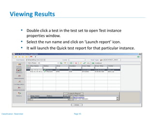 Page 55Classification: Restricted
Viewing Results
• Double click a test in the test set to open Test instance
properties window.
• Select the run name and click on ‘Launch report’ icon.
• It will launch the Quick test report for that particular instance.
 