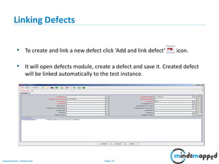 Page 57Classification: Restricted
Linking Defects
• To create and link a new defect click ‘Add and link defect’ icon.
• It will open defects module, create a defect and save it. Created defect
will be linked automatically to the test instance.
 