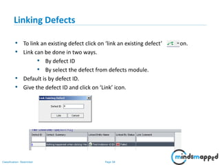 Page 58Classification: Restricted
Linking Defects
• To link an existing defect click on ‘link an existing defect’ icon.
• Link can be done in two ways.
• By defect ID
• By select the defect from defects module.
• Default is by defect ID.
• Give the defect ID and click on ‘Link’ icon.
 