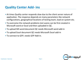 Page 6Classification: Restricted
Quality Center Add- ins
• At times Quality center responds slow due to the client server nature of
application. The response depends on many parameters like network
configurations, geographical locations of testing team, load on system etc.
• To overcome the network problems test wares can be first created in
Microsoft word or Excel and then uploaded in QC.
• To upload MS word document QC needs Microsoft word add-in
• To upload Excel document QC needs Microsoft Excel add-in
• To connect to QTP, needs QTP Add-in.
 
