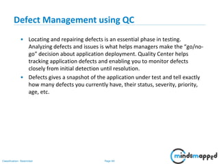 Page 60Classification: Restricted
Defect Management using QC
• Locating and repairing defects is an essential phase in testing.
Analyzing defects and issues is what helps managers make the “go/no-
go” decision about application deployment. Quality Center helps
tracking application defects and enabling you to monitor defects
closely from initial detection until resolution.
• Defects gives a snapshot of the application under test and tell exactly
how many defects you currently have, their status, severity, priority,
age, etc.
 