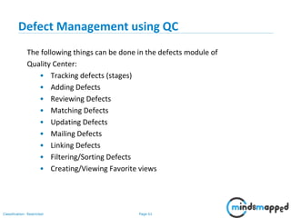 Page 61Classification: Restricted
Defect Management using QC
The following things can be done in the defects module of
Quality Center:
• Tracking defects (stages)
• Adding Defects
• Reviewing Defects
• Matching Defects
• Updating Defects
• Mailing Defects
• Linking Defects
• Filtering/Sorting Defects
• Creating/Viewing Favorite views
 