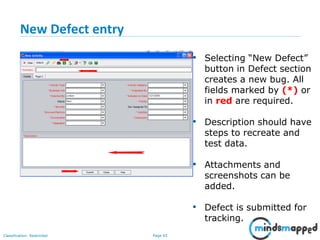 Page 65Classification: Restricted
New Defect entry
• Selecting “New Defect”
button in Defect section
creates a new bug. All
fields marked by (*) or
in red are required.
• Description should have
steps to recreate and
test data.
• Attachments and
screenshots can be
added.
• Defect is submitted for
tracking.
 