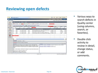 Page 66Classification: Restricted
Reviewing open defects
• Various ways to
search defects in
Quality center
(using columns,
search, or
favorites).
• Double click
activity to
review in detail,
change status,
or add
comments.
 