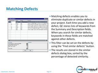 Page 67Classification: Restricted
Matching Defects
• Matching defects enables you to
eliminate duplicate or similar defects in
your project. Each time you add a new
defect, QC stores lists of keywords from
the Summary and Description fields.
When you search for similar defects,
keywords in these fields are matched
against other defects.
• This filter can be set on the defects by
using the "Find similar defects" button.
• The results are stored in the similar
defects dialog box, sorted by the
percentage of detected similarity.
 
