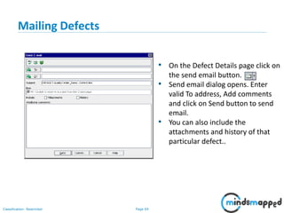 Page 69Classification: Restricted
Mailing Defects
• On the Defect Details page click on
the send email button.
• Send email dialog opens. Enter
valid To address, Add comments
and click on Send button to send
email.
• You can also include the
attachments and history of that
particular defect..
 