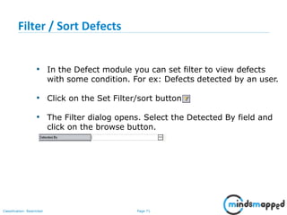 Page 71Classification: Restricted
Filter / Sort Defects
• In the Defect module you can set filter to view defects
with some condition. For ex: Defects detected by an user.
• Click on the Set Filter/sort button
• The Filter dialog opens. Select the Detected By field and
click on the browse button.
 