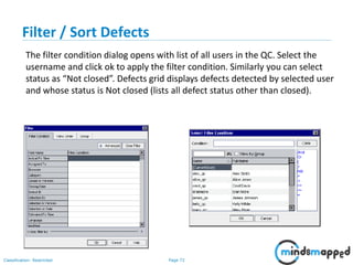 Page 72Classification: Restricted
Filter / Sort Defects
The filter condition dialog opens with list of all users in the QC. Select the
username and click ok to apply the filter condition. Similarly you can select
status as “Not closed”. Defects grid displays defects detected by selected user
and whose status is Not closed (lists all defect status other than closed).
 