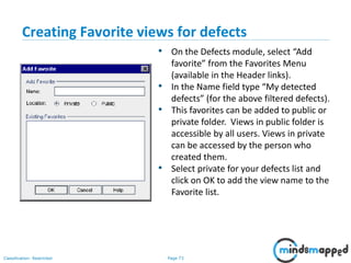 Page 73Classification: Restricted
Creating Favorite views for defects
• On the Defects module, select “Add
favorite” from the Favorites Menu
(available in the Header links).
• In the Name field type “My detected
defects” (for the above filtered defects).
• This favorites can be added to public or
private folder. Views in public folder is
accessible by all users. Views in private
can be accessed by the person who
created them.
• Select private for your defects list and
click on OK to add the view name to the
Favorite list.
 