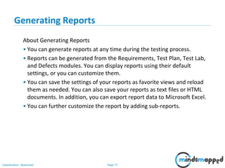 Page 77Classification: Restricted
Generating Reports
About Generating Reports
• You can generate reports at any time during the testing process.
• Reports can be generated from the Requirements, Test Plan, Test Lab,
and Defects modules. You can display reports using their default
settings, or you can customize them.
• You can save the settings of your reports as favorite views and reload
them as needed. You can also save your reports as text files or HTML
documents. In addition, you can export report data to Microsoft Excel.
• You can further customize the report by adding sub-reports.
 