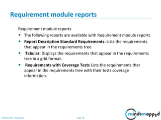 Page 78Classification: Restricted
Requirement module reports
Requirement module reports
• The following reports are available with Requirement module reports
• Report Description Standard Requirements: Lists the requirements
that appear in the requirements tree.
• Tabular: Displays the requirements that appear in the requirements
tree in a grid format.
• Requirements with Coverage Tests Lists the requirements that
appear in the requirements tree with their tests coverage
information.
 