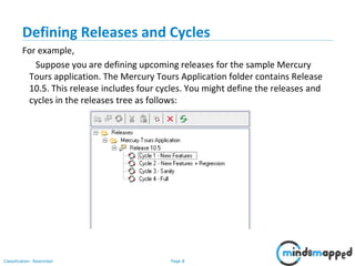 Page 8Classification: Restricted
Defining Releases and Cycles
For example,
Suppose you are defining upcoming releases for the sample Mercury
Tours application. The Mercury Tours Application folder contains Release
10.5. This release includes four cycles. You might define the releases and
cycles in the releases tree as follows:
 