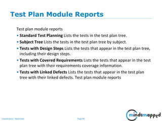Page 80Classification: Restricted
Test Plan Module Reports
Test plan module reports
• Standard Test Planning Lists the tests in the test plan tree.
• Subject Tree Lists the tests in the test plan tree by subject.
• Tests with Design Steps Lists the tests that appear in the test plan tree,
including their design steps.
• Tests with Covered Requirements Lists the tests that appear in the test
plan tree with their requirements coverage information.
• Tests with Linked Defects Lists the tests that appear in the test plan
tree with their linked defects. Test plan module reports
 