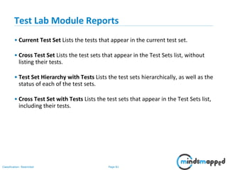 Page 81Classification: Restricted
Test Lab Module Reports
• Current Test Set Lists the tests that appear in the current test set.
• Cross Test Set Lists the test sets that appear in the Test Sets list, without
listing their tests.
• Test Set Hierarchy with Tests Lists the test sets hierarchically, as well as the
status of each of the test sets.
• Cross Test Set with Tests Lists the test sets that appear in the Test Sets list,
including their tests.
 