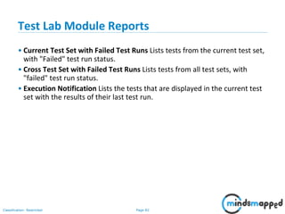 Page 82Classification: Restricted
Test Lab Module Reports
• Current Test Set with Failed Test Runs Lists tests from the current test set,
with "Failed" test run status.
• Cross Test Set with Failed Test Runs Lists tests from all test sets, with
"failed" test run status.
• Execution Notification Lists the tests that are displayed in the current test
set with the results of their last test run.
 
