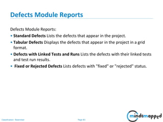 Page 83Classification: Restricted
Defects Module Reports
Defects Module Reports:
• Standard Defects Lists the defects that appear in the project.
• Tabular Defects Displays the defects that appear in the project in a grid
format.
• Defects with Linked Tests and Runs Lists the defects with their linked tests
and test run results.
• Fixed or Rejected Defects Lists defects with "fixed" or "rejected" status.
 