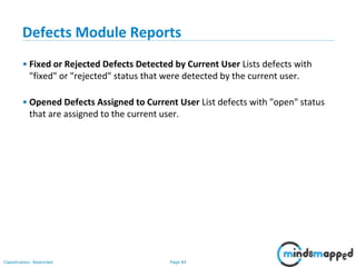 Page 84Classification: Restricted
Defects Module Reports
• Fixed or Rejected Defects Detected by Current User Lists defects with
"fixed" or "rejected" status that were detected by the current user.
• Opened Defects Assigned to Current User List defects with "open" status
that are assigned to the current user.
 