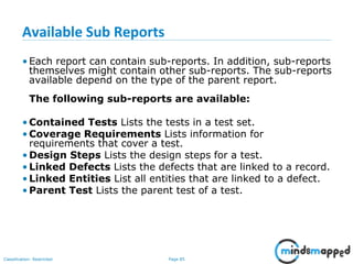 Page 85Classification: Restricted
Available Sub Reports
• Each report can contain sub-reports. In addition, sub-reports
themselves might contain other sub-reports. The sub-reports
available depend on the type of the parent report.
The following sub-reports are available:
• Contained Tests Lists the tests in a test set.
• Coverage Requirements Lists information for
requirements that cover a test.
• Design Steps Lists the design steps for a test.
• Linked Defects Lists the defects that are linked to a record.
• Linked Entities List all entities that are linked to a defect.
• Parent Test Lists the parent test of a test.
 