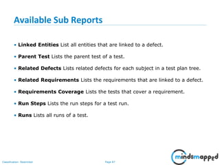 Page 87Classification: Restricted
Available Sub Reports
• Linked Entities List all entities that are linked to a defect.
• Parent Test Lists the parent test of a test.
• Related Defects Lists related defects for each subject in a test plan tree.
• Related Requirements Lists the requirements that are linked to a defect.
• Requirements Coverage Lists the tests that cover a requirement.
• Run Steps Lists the run steps for a test run.
• Runs Lists all runs of a test.
 