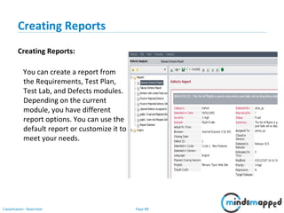 Page 88Classification: Restricted
Creating Reports
Creating Reports:
You can create a report from
the Requirements, Test Plan,
Test Lab, and Defects modules.
Depending on the current
module, you have different
report options. You can use the
default report or customize it to
meet your needs.
 