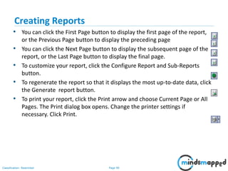 Page 90Classification: Restricted
Creating Reports
• You can click the First Page button to display the first page of the report,
or the Previous Page button to display the preceding page
• You can click the Next Page button to display the subsequent page of the
report, or the Last Page button to display the final page.
• To customize your report, click the Configure Report and Sub-Reports
button.
• To regenerate the report so that it displays the most up-to-date data, click
the Generate report button.
• To print your report, click the Print arrow and choose Current Page or All
Pages. The Print dialog box opens. Change the printer settings if
necessary. Click Print.
 