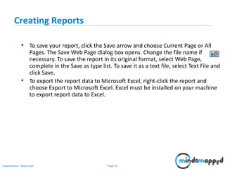 Page 91Classification: Restricted
Creating Reports
• To save your report, click the Save arrow and choose Current Page or All
Pages. The Save Web Page dialog box opens. Change the file name if
necessary. To save the report in its original format, select Web Page,
complete in the Save as type list. To save it as a text file, select Text File and
click Save.
• To export the report data to Microsoft Excel, right-click the report and
choose Export to Microsoft Excel. Excel must be installed on your machine
to export report data to Excel.
 