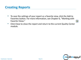 Page 92Classification: Restricted
Creating Reports
• To save the settings of your report as a favorite view, click the Add to
Favorites button. For more information, see Chapter 6, “Working with
Favorite Views.”
• Click Close to close the report and return to the current Quality Center
module.
 