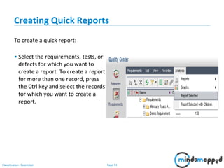 Page 94Classification: Restricted
Creating Quick Reports
To create a quick report:
• Select the requirements, tests, or
defects for which you want to
create a report. To create a report
for more than one record, press
the Ctrl key and select the records
for which you want to create a
report.
 
