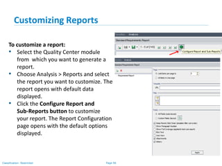Page 96Classification: Restricted
Customizing Reports
To customize a report:
• Select the Quality Center module
from which you want to generate a
report.
• Choose Analysis > Reports and select
the report you want to customize. The
report opens with default data
displayed.
• Click the Configure Report and
Sub-Reports button to customize
your report. The Report Configuration
page opens with the default options
displayed.
 