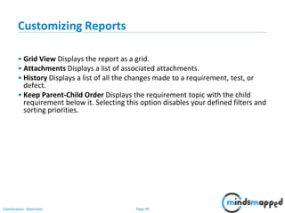 Page 99Classification: Restricted
Customizing Reports
• Grid View Displays the report as a grid.
• Attachments Displays a list of associated attachments.
• History Displays a list of all the changes made to a requirement, test, or
defect.
• Keep Parent-Child Order Displays the requirement topic with the child
requirement below it. Selecting this option disables your defined filters and
sorting priorities.
 