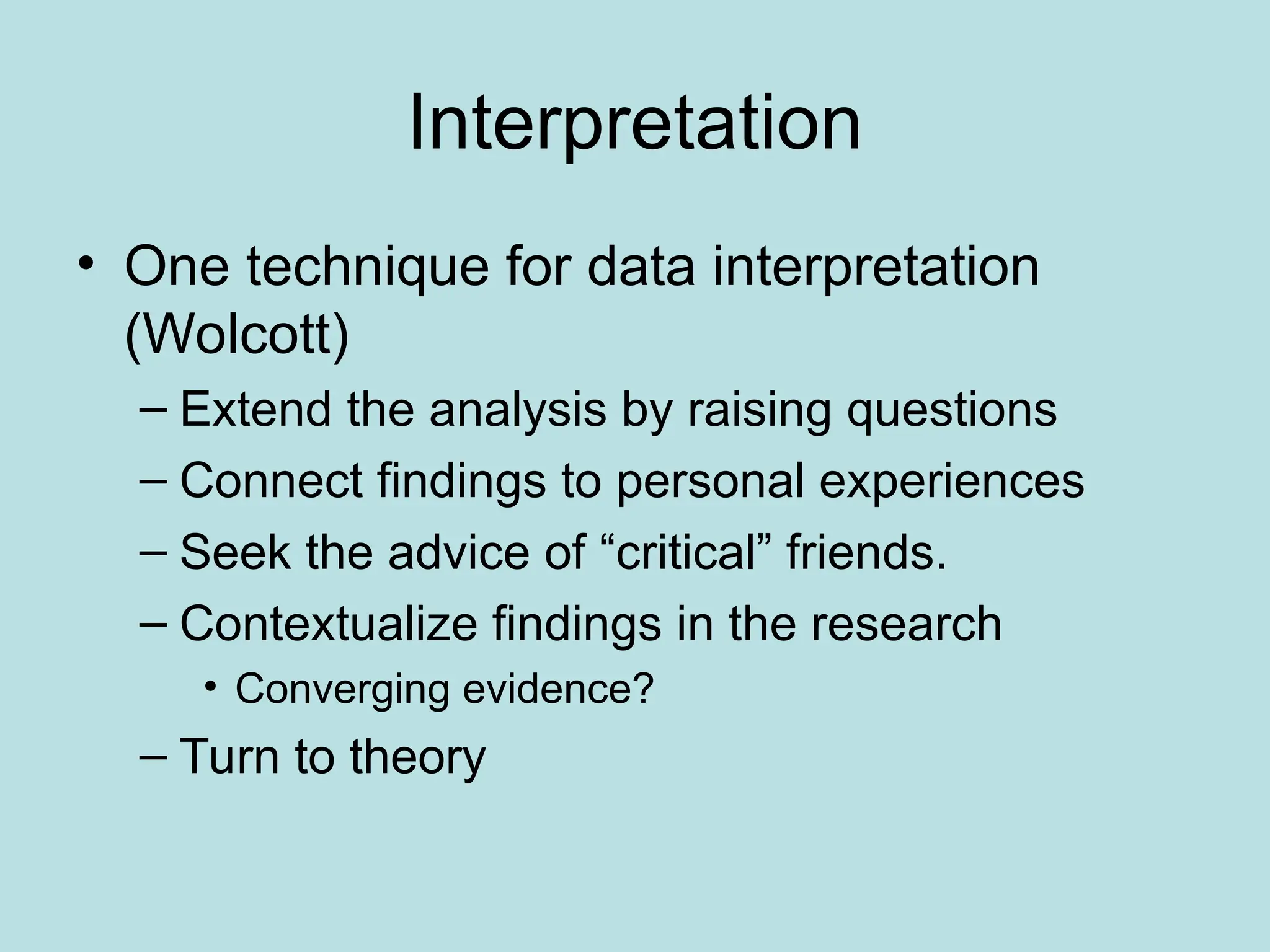 Interpretation
• One technique for data interpretation
(Wolcott)
– Extend the analysis by raising questions
– Connect findings to personal experiences
– Seek the advice of “critical” friends.
– Contextualize findings in the research
• Converging evidence?
– Turn to theory
 