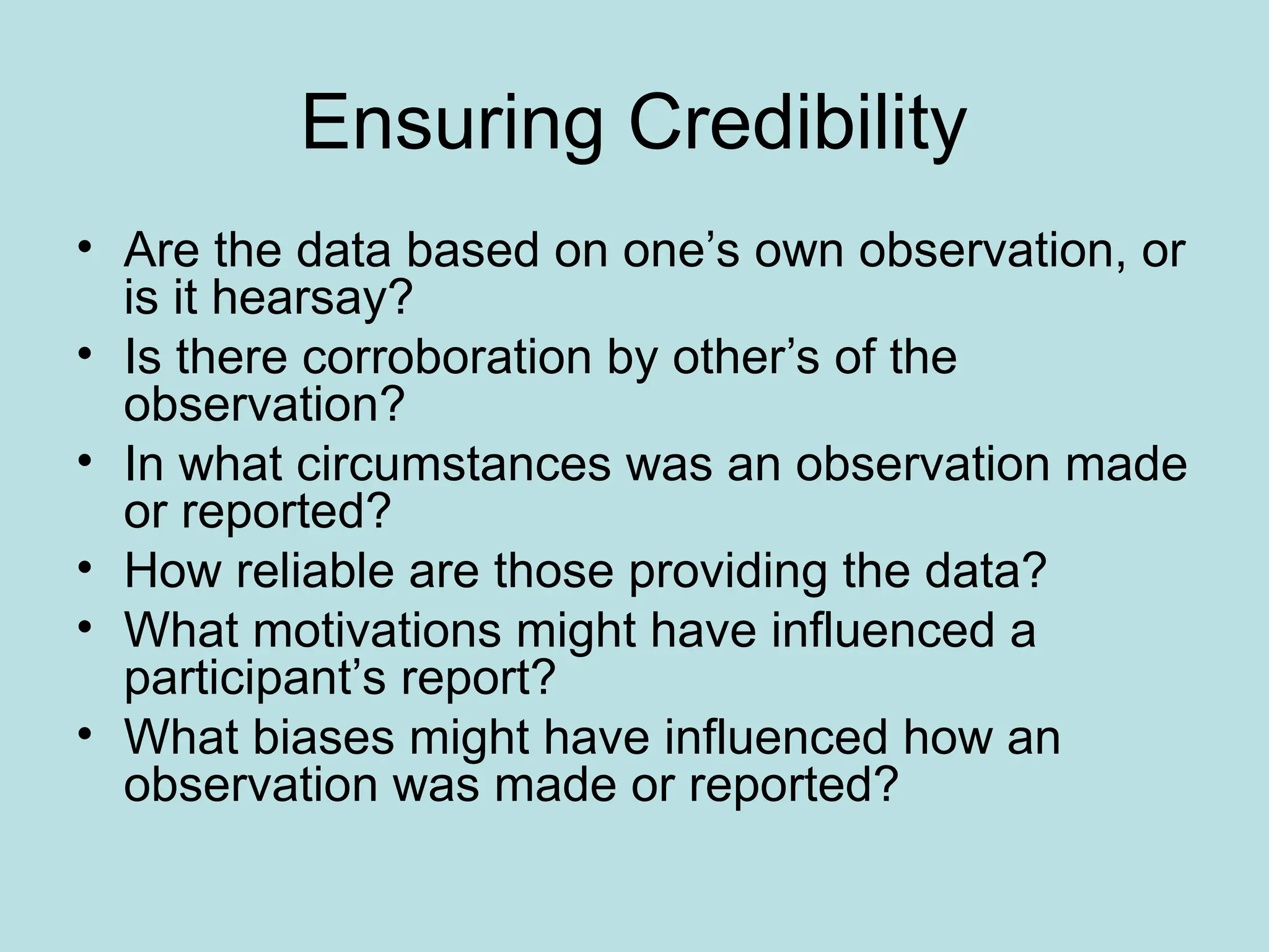 Ensuring Credibility
• Are the data based on one’s own observation, or
is it hearsay?
• Is there corroboration by other’s of the
observation?
• In what circumstances was an observation made
or reported?
• How reliable are those providing the data?
• What motivations might have influenced a
participant’s report?
• What biases might have influenced how an
observation was made or reported?
 