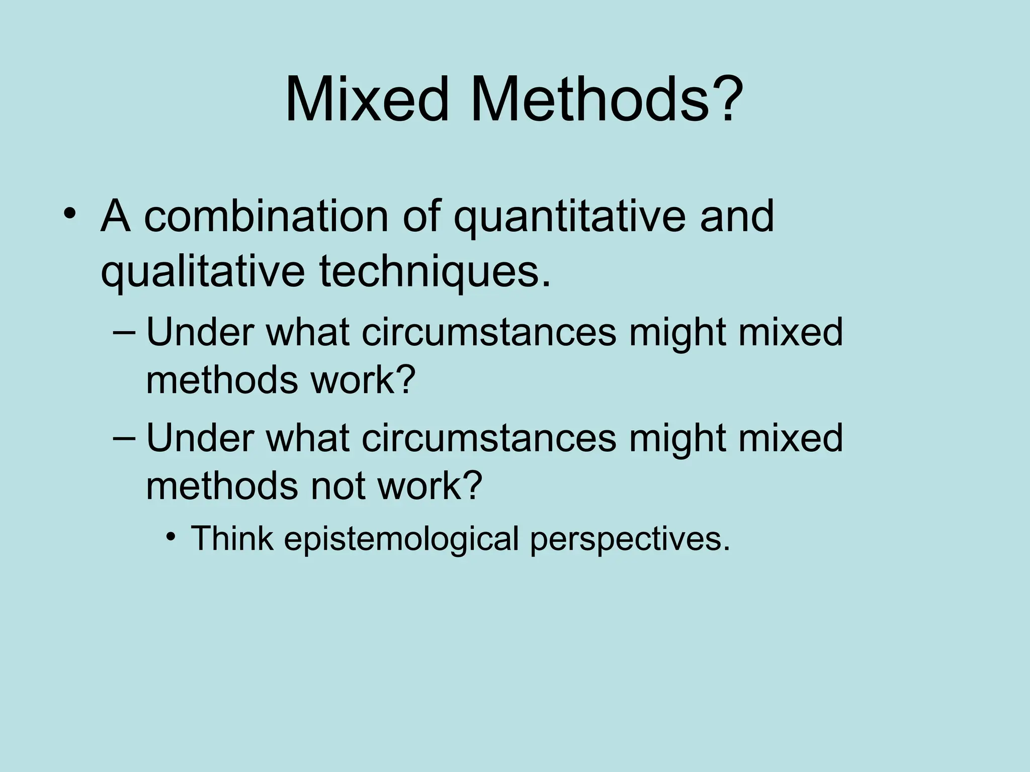 Mixed Methods?
• A combination of quantitative and
qualitative techniques.
– Under what circumstances might mixed
methods work?
– Under what circumstances might mixed
methods not work?
• Think epistemological perspectives.
 