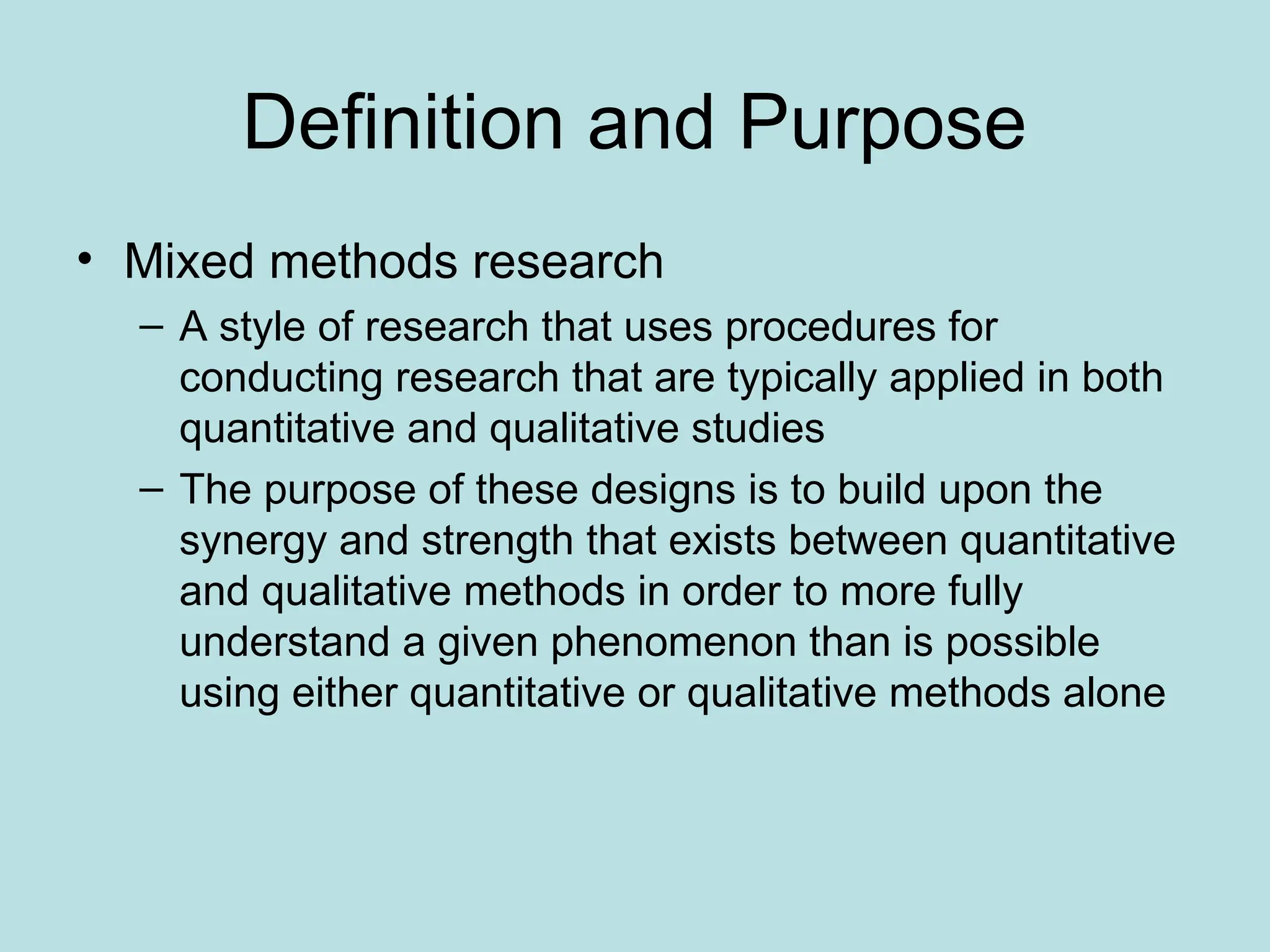 Definition and Purpose
• Mixed methods research
– A style of research that uses procedures for
conducting research that are typically applied in both
quantitative and qualitative studies
– The purpose of these designs is to build upon the
synergy and strength that exists between quantitative
and qualitative methods in order to more fully
understand a given phenomenon than is possible
using either quantitative or qualitative methods alone
 