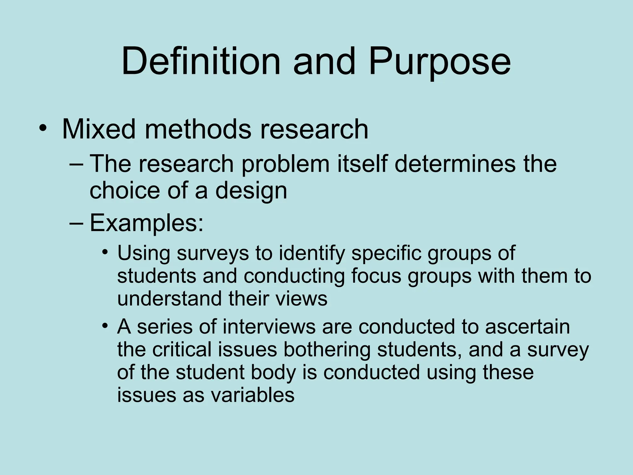 Definition and Purpose
• Mixed methods research
– The research problem itself determines the
choice of a design
– Examples:
• Using surveys to identify specific groups of
students and conducting focus groups with them to
understand their views
• A series of interviews are conducted to ascertain
the critical issues bothering students, and a survey
of the student body is conducted using these
issues as variables
 