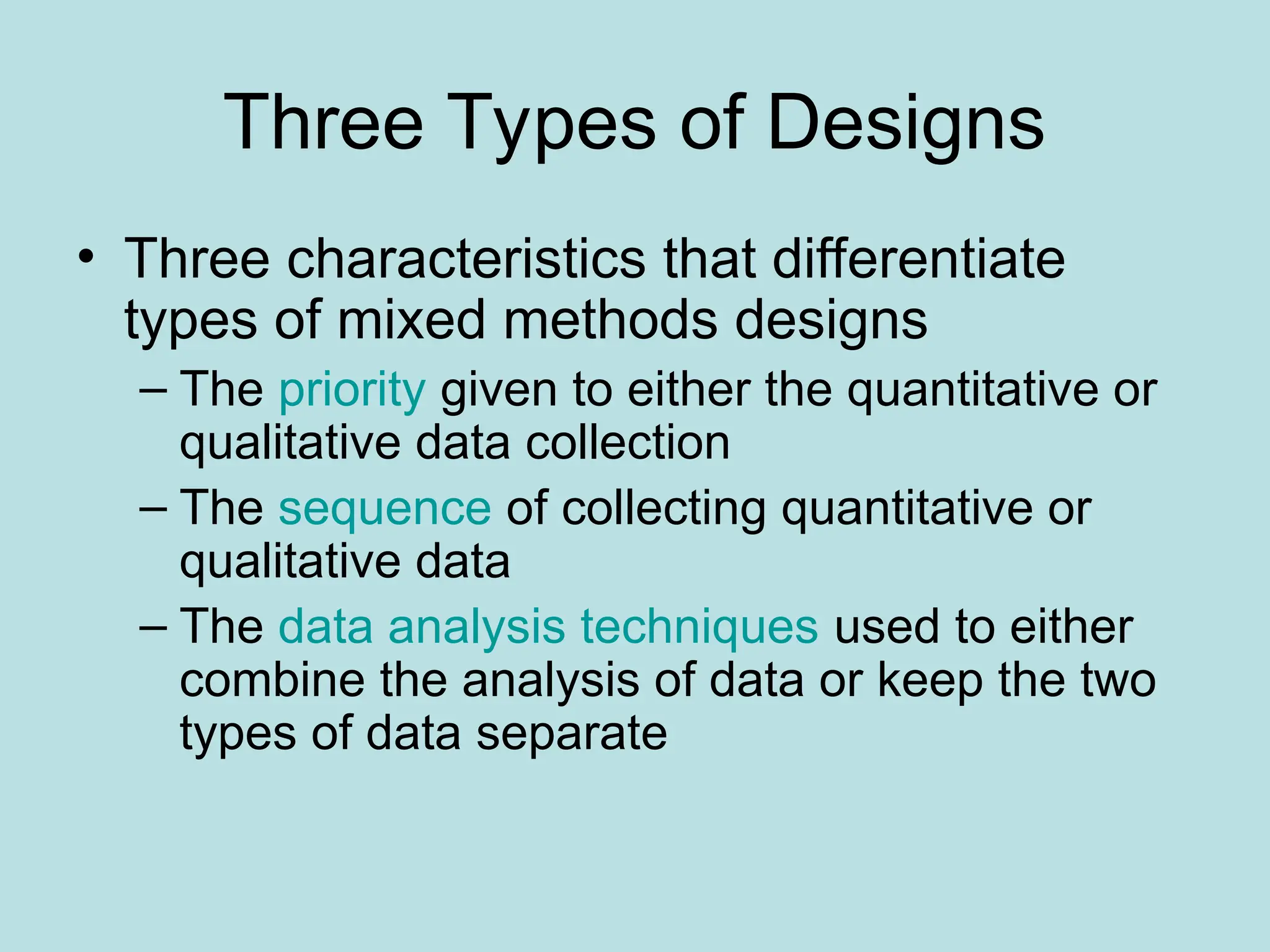 Three Types of Designs
• Three characteristics that differentiate
types of mixed methods designs
– The priority given to either the quantitative or
qualitative data collection
– The sequence of collecting quantitative or
qualitative data
– The data analysis techniques used to either
combine the analysis of data or keep the two
types of data separate
 