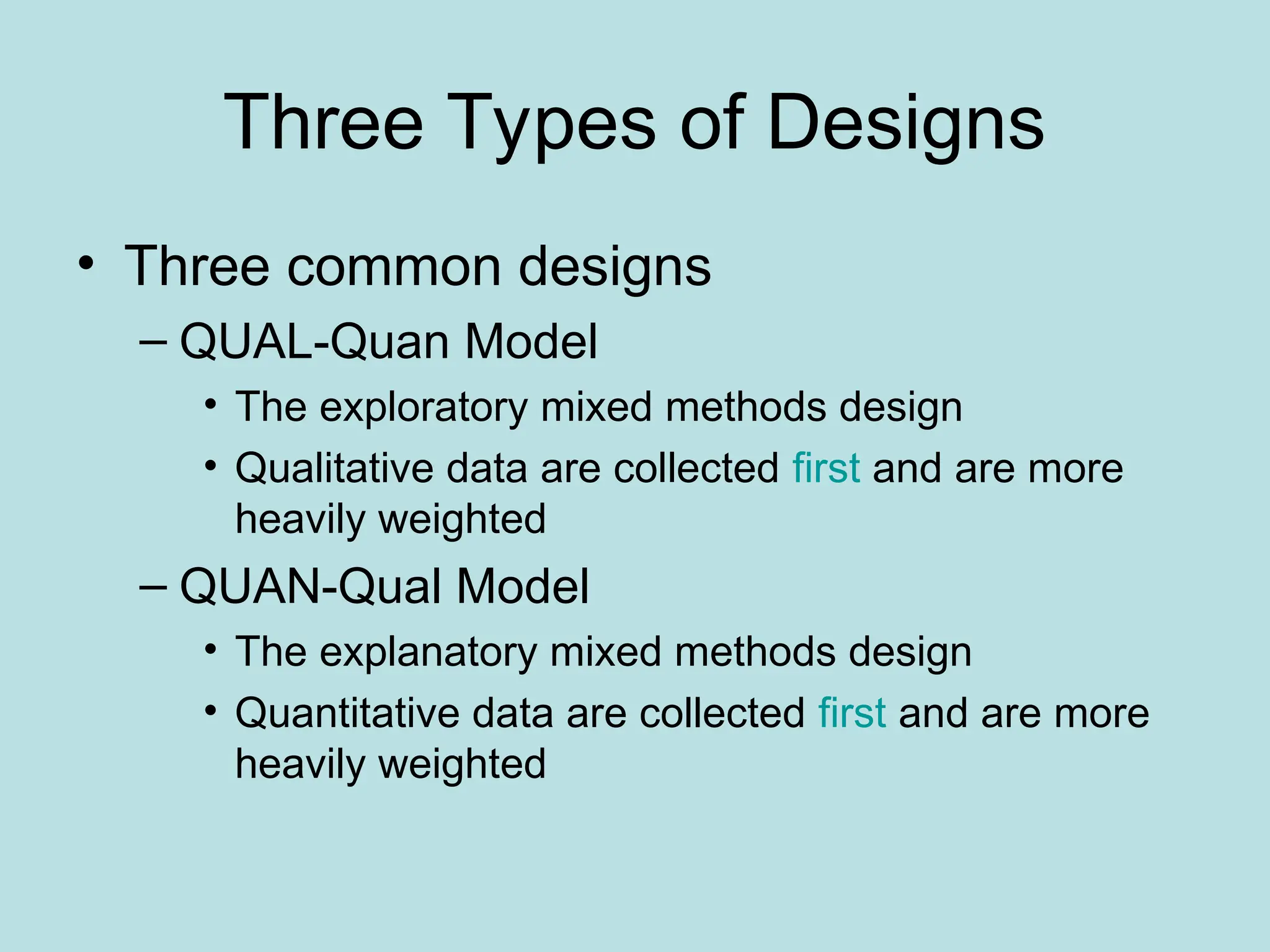 Three Types of Designs
• Three common designs
– QUAL-Quan Model
• The exploratory mixed methods design
• Qualitative data are collected first and are more
heavily weighted
– QUAN-Qual Model
• The explanatory mixed methods design
• Quantitative data are collected first and are more
heavily weighted
 