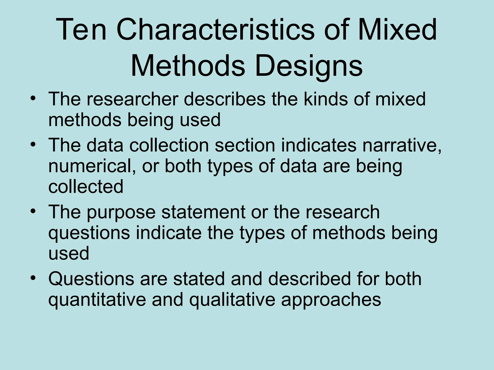 Ten Characteristics of Mixed
Methods Designs
• The researcher describes the kinds of mixed
methods being used
• The data collection section indicates narrative,
numerical, or both types of data are being
collected
• The purpose statement or the research
questions indicate the types of methods being
used
• Questions are stated and described for both
quantitative and qualitative approaches
 