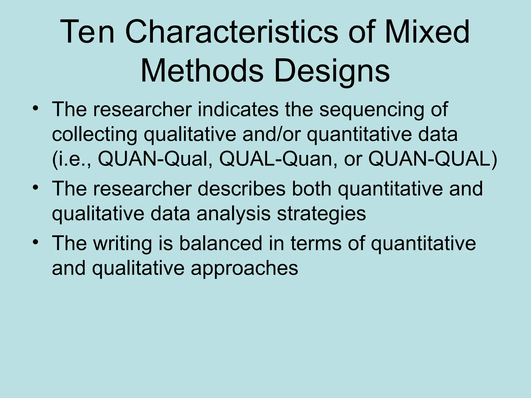 Ten Characteristics of Mixed
Methods Designs
• The researcher indicates the sequencing of
collecting qualitative and/or quantitative data
(i.e., QUAN-Qual, QUAL-Quan, or QUAN-QUAL)
• The researcher describes both quantitative and
qualitative data analysis strategies
• The writing is balanced in terms of quantitative
and qualitative approaches
 
