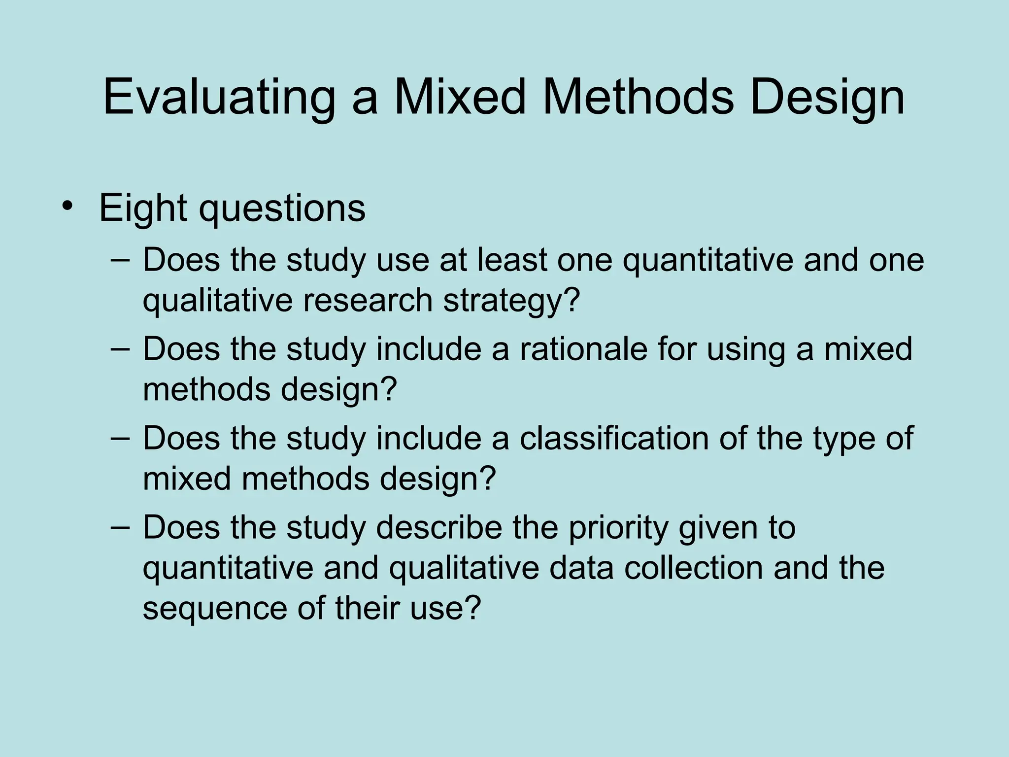 Evaluating a Mixed Methods Design
• Eight questions
– Does the study use at least one quantitative and one
qualitative research strategy?
– Does the study include a rationale for using a mixed
methods design?
– Does the study include a classification of the type of
mixed methods design?
– Does the study describe the priority given to
quantitative and qualitative data collection and the
sequence of their use?
 